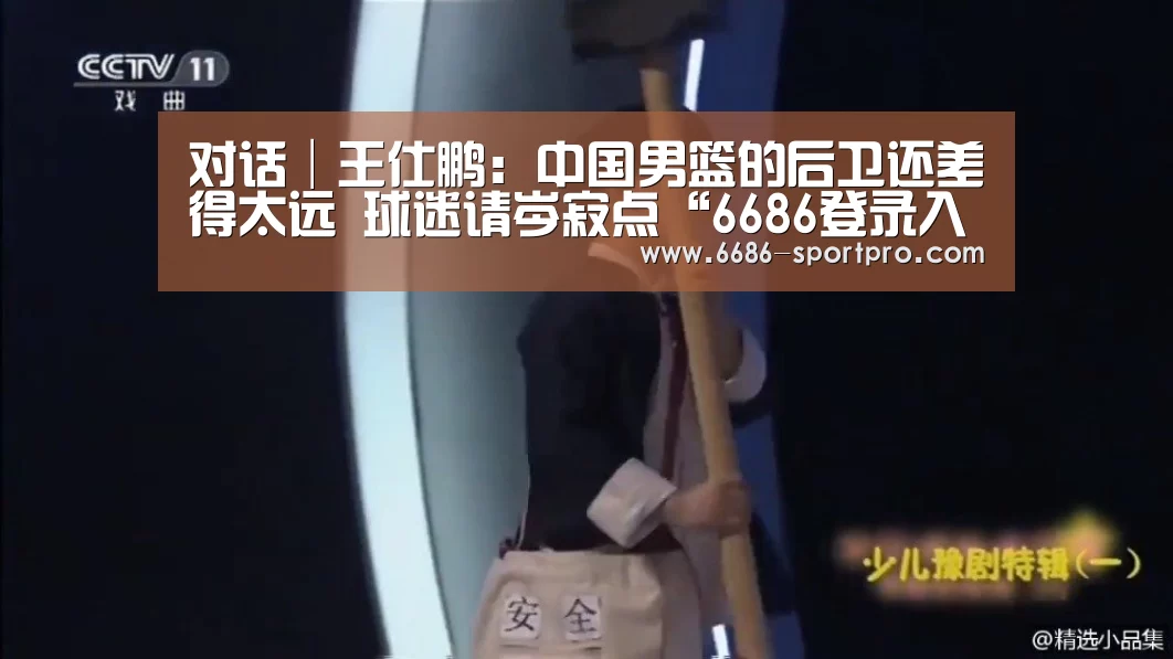 对话│王仕鹏:中国男篮的后卫还差得太远 球迷请岑寂点“6686登录入口”(图3) 6686电竞官网