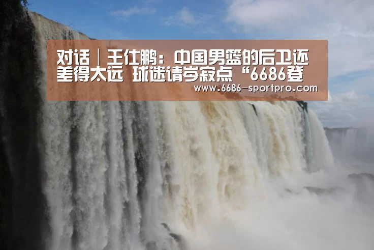 对话│王仕鹏:中国男篮的后卫还差得太远 球迷请岑寂点“6686登录入口”(图5) 6686登录入口