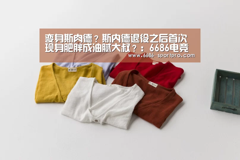变身斯肉德?斯内德退役之后首次现身肥胖成油腻大叔?:6686电竞官网(图2) 6686官网